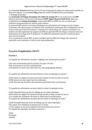 Support de Cours Réseau Local Informatique 2ème
Année BTS RIT
NGUESSAN REMI 40
La commande Tracert permet de suivre à la trace le passage de routeur en routeur pour atteindre un
hôte sur le réseau. La commande Ping permet de vérifier la fiabilité d'une route donnée.
6. Routage dynamique
Les protocoles d'échange dynamique des tables de routage IP sur un réseau local sont RIP
(Routing Information Protocol) et le protocole OSPF (Open Shortest Path First). Dans une
configuration de routage dynamique, un protocole (RIP ou OSPF) est mis en oeuvre pour
construire dynamiquement les chemins entre routeurs.
Le protocole RIP permet à un routeur d'échanger des informations de routage avec les routeurs
avoisinants. Dès qu'un routeur est informé d'une modification quelconque de la configuration sur les
réseaux (telle que l'arrêt d'un routeur), il transmet ces informations aux routeurs avoisinants. Les
routeurs envoient également des paquets de diffusion générale RIP périodiques contenant toutes les
informations de routage dont ils disposent. Ces diffusions générales assurent la synchronisation
entre tous les routeurs.
Avec un protocole comme RIP, on peut considérer que les tables de routages des routeurs et
passerelles sont constituées et mises à jour automatiquement.
Exercices d’applications CHAP I
Exercice 1
1) Laquelle des affirmations suivantes s’applique aux réseaux poste à poste ?
a) Ils sont recommandés pour les réseaux d’au plus 10 users.
b)Ils nécessitent un serveur central puissant.
c) En général, les users sont situés dans une zone géographique étendue.
2) Laquelle des affirmations suivantes décrit le mieux la topologie en anneau ?
a) Elle utilise un support de transmission bon marché et facile à mettre en œuvre.
b)Elle procure un accès égal à tous les ordinateurs.
c) Elle nécessite des bouchons de terminaison pour fonctionner correctement.
3) Laquelle des affirmations suivantes décrit le mieux la topologie en bus
a) Elle demande beaucoup plus de câblage que les autres topologies.
b)Elle utilise un support de transmission bon marché et facile à mettre en œuvre.
c) Le nombre des ordinateurs du réseau n’affecte pas les performances.
4) Laquelle des affirmations suivantes décrit le mieux la topologie en étoile ?
a) Elle demande beaucoup moins de câblage que les autres topologies.
b)La panne d’un ordinateur ne paralyse pas le réseau.
c) Une coupure au niveau du segment met tout le réseau hors service.
5) Laquelle des topologies suivantes est passive ?
a) Bus
b)Anneau
c) Etoile
 