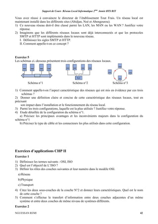Support de Cours Réseau Local Informatique 2ème
Année BTS RIT
NGUESSAN REMI 42
Vous avez réussi à convaincre le directeur de l’établissement Tout Frais. Un réseau local est
maintenant installé dans les différents sites (Abidjan, Noé et Abengourou).
1) Ce nouveau réseau doit-il être classé parmi les LAN, les MAN ou les WAN ? Justifiez votre
réponse.
2) Imaginons que les différents réseaux locaux sont déjà interconnectés et que les protocoles
SMTP et HTTP sont implémentés dans le nouveau réseau.
I. Définissez les sigles SMTP et HTTP.
II. Comment appelle-t-on ce concept ?
Exercice 5
Les schémas ci.-dessous présentent trois configurations des réseaux locaux.
Schéma n°1 Schéma n°2 Schéma n°3
1) Comment appelle-t-on l’aspect caractéristique des réseaux qui est mis en évidence par ces trois
schémas ?
2) Donner une définition claire et concise de cette caractéristique des réseaux locaux, tout en
précisant
son impact dans l’installation et le fonctionnement du réseau local.
3) Parmi les trois configurations, laquelle est la plus utilisée ? Justifiez votre réponse.
4) Etude détaillée de la configuration du schéma n°1.
a) Précisez les principaux avantages et les inconvénients majeurs dans la configuration du
schéma n°1
b) Précisez le type de câble et les connecteurs les plus utilisés dans cette configuration.
Exercices d’applications CHP II
Exercice 1
1) Définissez les termes suivants : OSI, ISO
2) Quel est l’objectif de L’ISO ?
3) Définir les rôles des couches suivantes et leur numéro dans le modèle OSI.
a) Réseau
b)Physique
c) Transport
4) Citez les deux sous-couches de la couche N°2 et donnez leurs caractéristiques. Quel est le nom
de cette couche ?
5) Comment s’effectue le transfert d’information entre deux couches adjacentes d’un même
système et entre deux couches de même niveau de systèmes différents.
Exercice 2
 