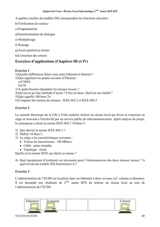 Support de Cours Réseau Local Informatique 2ème
Année BTS RIT
NGUESSAN REMI 43
A quelles couches du modèle OSI correspondent les fonctions suivantes :
b)Vérification de syntaxe
c) Fragmentation
d)Synchronisation du dialogue
e) Multiplexage
f) Routage
g)Accès général au réseau
h)Correction des erreurs
Exercices d’applications (Chapitres III et IV)
Exercice 1
1)Quelles différences faites-vous entre Ethernet et Internet ?
2)Que signifient les points suivants d’Ethernet :
a) CSMA
b)CD
3)A quels besoins répondent les réseaux locaux ?
4)Qu’est-ce qu’une méthode d’accès ? Citez en deux. Quel est son intérêt ?
5)Que signifie 100 base Tx
6)Comparer les normes de réseaux : IEEE 802.3 et IEEE 802.5
Exercice 2
La centrale thermique de la CIE à Vridi souhaite réaliser un réseau local qui devra se connecter au
siège se trouvant à Treichville par un service public de télécommunication. Après analyse du projet,
le concepteur a choisi la norme IEEE 802.3 10 Base 5.
1) Que décrire la norme IEEE 802.3 ?
2) Définir 10 base 5.
3) Le siège a les caractéristiques suivantes :
• Vitesse de transmission : 100 Mbits/s
• Câble : paire torsadée
• Topologie : étoile
Quelle est la norme IEEE qui décrit ce réseau ?
4) Quel équipement d’extrémité est nécessaire pour l’interconnexion des deux réseaux locaux ? A
quel niveau du modèle OSI fonctionne-t-il ?
Exercice 3
L’administration de l’ECDS est localisée dans un bâtiment à deux niveaux (cf schéma ci-dessous).
Il est demandé aux étudiants de 2ème
année BTS de réaliser un réseau local au sein de
l’administration de l’ECDS.
Educateur Econome Censeur
 