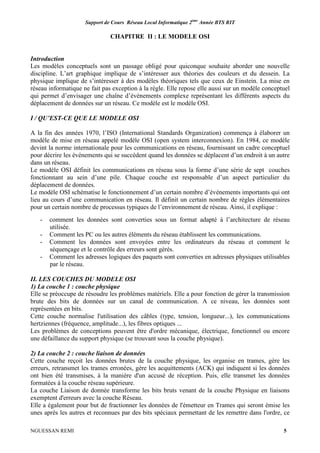 Support de Cours Réseau Local Informatique 2ème
Année BTS RIT
NGUESSAN REMI 5
CHAPITRE II : LE MODELE OSI
Introduction
Les modèles conceptuels sont un passage obligé pour quiconque souhaite aborder une nouvelle
discipline. L’art graphique implique de s’intéresser aux théories des couleurs et du dessein. La
physique implique de s’intéresser à des modèles théoriques tels que ceux de Einstein. La mise en
réseau informatique ne fait pas exception à la règle. Elle repose elle aussi sur un modèle conceptuel
qui permet d’envisager une chaîne d’évènements complexe représentant les différents aspects du
déplacement de données sur un réseau. Ce modèle est le modèle OSI.
I / QU’EST-CE QUE LE MODELE OSI
A la fin des années 1970, l’ISO (International Standards Organization) commença à élaborer un
modèle de mise en réseau appelé modèle OSI (open system interconnexion). En 1984, ce modèle
devint la norme internationale pour les communications en réseau, fournissant un cadre conceptuel
pour décrire les événements qui se succèdent quand les données se déplacent d’un endroit à un autre
dans un réseau.
Le modèle OSI définit les communications en réseau sous la forme d’une série de sept couches
fonctionnant au sein d’une pile. Chaque couche est responsable d’un aspect particulier du
déplacement de données.
Le modèle OSI schématise le fonctionnement d’un certain nombre d’événements importants qui ont
lieu au cours d’une communication en réseau. Il définit un certain nombre de règles élémentaires
pour un certain nombre de processus typiques de l’environnement de réseau. Ainsi, il explique :
- comment les données sont converties sous un format adapté à l’architecture de réseau
utilisée.
- Comment les PC ou les autres éléments du réseau établissent les communications.
- Comment les données sont envoyées entre les ordinateurs du réseau et comment le
séquençage et le contrôle des erreurs sont gérés.
- Comment les adresses logiques des paquets sont converties en adresses physiques utilisables
par le réseau.
II. LES COUCHES DU MODELE OSI
1) La couche 1 : couche physique
Elle se préoccupe de résoudre les problèmes matériels. Elle a pour fonction de gérer la transmission
brute des bits de données sur un canal de communication. A ce niveau, les données sont
représentées en bits.
Cette couche normalise l'utilisation des câbles (type, tension, longueur...), les communications
hertziennes (fréquence, amplitude...), les fibres optiques ...
Les problèmes de conceptions peuvent être d'ordre mécanique, électrique, fonctionnel ou encore
une défaillance du support physique (se trouvant sous la couche physique).
2) La couche 2 : couche liaison de données
Cette couche reçoit les données brutes de la couche physique, les organise en trames, gère les
erreurs, retransmet les trames erronées, gère les acquittements (ACK) qui indiquent si les données
ont bien été transmises, à la manière d'un accusé de réception. Puis, elle transmet les données
formatées à la couche réseau supérieure.
La couche Liaison de donnée transforme les bits bruts venant de la couche Physique en liaisons
exemptent d'erreurs avec la couche Réseau.
Elle a également pour but de fractionner les données de l'émetteur en Trames qui seront émise les
unes après les autres et reconnues par des bits spéciaux permettant de les remettre dans l'ordre, ce
 