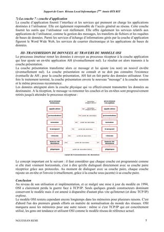 Support de Cours Réseau Local Informatique 2ème
Année BTS RIT
NGUESSAN REMI 7
7) La couche 7 : couche d’application
La couche d’application fournit l’interface et les services qui prennent en charge les applications
destinées à l’utilisateur. Elle est également responsable de l’accès général au réseau. Cette couche
fournit les outils que l’utilisateur voit réellement. Elle offre également les services relatifs aux
applications de l’utilisateur, comme la gestion des messages, les transferts de fichiers et les requêtes
de bases de données. Parmi les services d’échange d’informations gérés par la couche d’application
figurent le Word Wide Web, les services de courrier électronique et les applications de bases de
données.
III- TRANSMISSION DE DONNEES AU TRAVERS DU MODELE OSI
Le processus émetteur remet les données à envoyer au processus récepteur à la couche application
qui leur ajoute un en-tête application AH (éventuellement nul). Le résultat est alors transmis à la
couche présentation.
La couche présentation transforme alors ce message et lui ajoute (ou non) un nouvel en-tête
(éventuellement nul). La couche présentation ne connaît et ne doit pas connaître l'existence
éventuelle de AH ; pour la couche présentation, AH fait en fait partie des données utilisateur. Une
fois le traitement terminé, la couche présentation envoie le nouveau "message" à la couche session
et le même processus recommence.
Les données atteignent alors la couche physique qui va effectivement transmettre les données au
destinataire. A la réception, le message va remonter les couches et les en-têtes sont progressivement
retirés jusqu'à atteindre le processus récepteur :
Le concept important est le suivant : il faut considérer que chaque couche est programmée comme
si elle était vraiment horizontale, c'est à dire qu'elle dialoguait directement avec sa couche paire
réceptrice grâce aux protocoles. Au moment de dialoguer avec sa couche paire, chaque couche
rajoute un en-tête et l'envoie (virtuellement, grâce à la couche sous-jacente) à sa couche paire.
Conclusion
Au niveau de son utilisation et implémentation, et ce malgré une mise à jour du modèle en 1994,
OSI a clairement perdu la guerre face à TCP/IP. Seuls quelques grands constructeurs dominant
conservent le modèle mais il est amené à disparaître d'autant plus vite qu'Internet (et donc TCP/IP)
explose.
Le modèle OSI restera cependant encore longtemps dans les mémoires pour plusieurs raisons. C'est
d'abord l'un des premiers grands efforts en matière de normalisation du monde des réseaux. OSI
marquera aussi les mémoires pour une autre raison : même si c'est TCP/IP qui est concrètement
utilisé, les gens ont tendance et utilisent OSI comme le modèle réseau de référence actuel.
 