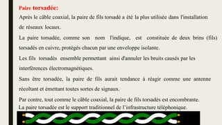 Sans être torsadée, la paire de fils aurait tendance à réagir comme une antenne
récoltant et émettant toutes sortes de signaux.
Après le câble coaxial, la paire de fils torsadé a été la plus utilisée dans l'installation
de réseaux locaux.
La paire torsadée, comme son nom l'indique, est constituée de deux brins (fils)
torsadés en cuivre, protégés chacun par une enveloppe isolante.
Les fils torsadés ensemble permettant ainsi d'annuler les bruits causés par les
interférences électromagnétiques.
Par contre, tout comme le câble coaxial, la paire de fils torsadés est encombrante.
La paire torsadée est le support traditionnel de l’infrastructure téléphonique.
Paire torsadée:
12
 