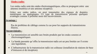 • La transmission est sensible aux bruits produits par les ondes sonores et
électromagnétiques.
Ondes radio:
Les ondes radio sont des ondes électromagnétiques, elles se propagent entre une
antenne émettrice et une antenne réceptrice.
Avantage :
Inconvénients :
Grâce aux ondes radios, on peut transmettre des signaux de données
numériques ou analogiques. Ce type de transmission présente quelques
avantages comme il présente aussi des inconvénients.
 L’infrastructure de la transmission radio est coûteuse (installation de stations de base
d’émission et de réception).
 La bande passante qu’offre la transmission radio est un peu limitée car il existe
une legislation.
Pas de problème de câblage comme le cas pour les supports de transmissions
filaires.
24
 