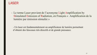 LASER
- Le terme Laser provient de l’acronyme Light Amplification by
Stimulated Emission of Radiation, en Français « Amplification de la
lumière par émission stimulée »
- Un laser est fondamentalement un amplificateur de lumière permettant
d’obtenir des faisceaux très directifs et de grande puissance.
27
 