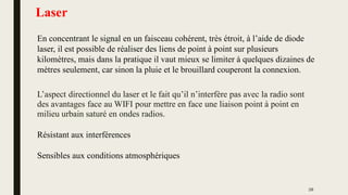 Laser
L’aspect directionnel du laser et le fait qu’il n’interfère pas avec la radio sont
des avantages face au WIFI pour mettre en face une liaison point à point en
milieu urbain saturé en ondes radios.
Résistant aux interférences
Sensibles aux conditions atmosphériques
En concentrant le signal en un faisceau cohérent, très étroit, à l’aide de diode
laser, il est possible de réaliser des liens de point à point sur plusieurs
kilomètres, mais dans la pratique il vaut mieux se limiter à quelques dizaines de
mètres seulement, car sinon la pluie et le brouillard couperont la connexion.
28
 