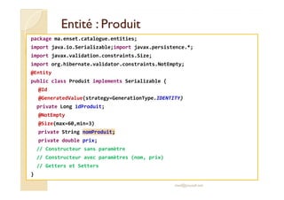 EEnnttiittéé :: PPrroodduuiitt 
package ma.enset.catalogue.entities; 
import java.io.Serializable;import javax.persistence.*; 
import javax.validation.constraints.Size; 
import org.hibernate.validator.constraints.NotEmpty; 
@Entity 
public class Produit implements Serializable { 
@Id 
@@GGeenneerraatteeddVVaalluuee((ssttrraatteeggyy==GGeenneerraattiioonnTTyyppee..IIDDEENNTTIITTYY)) 
private Long idProduit; 
@NotEmpty 
@Size(max=60,min=3) 
private String nomProduit; 
private double prix; 
// Constructeur sans paramètre 
// Constructeur avec paramètres (nom, prix) 
// Getters et Setters 
} 
med@youssfi.net 
 