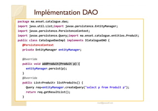 IImmpplléémmeennttaattiioonn DDAAOO 
package ma.enset.catalogue.dao; 
import java.util.List;import javax.persistence.EntityManager; 
import javax.persistence.PersistenceContext; 
import javax.persistence.Query;import ma.enset.catalogue.entities.Produit; 
public class CatalogueDaoImpl implements ICatalogueDAO { 
@PersistenceContext 
private EntityManager entityManager; 
@Override 
public void addProduit(Produit p) { 
entityManager.persist(p); 
} 
@Override 
public ListProduit listProduits() { 
Query req=entityManager.createQuery(select p from Produit p); 
return req.getResultList(); 
} 
med@youssfi.net 
 