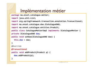 IImmpplléémmeennttaattiioonn mmééttiieerr 
package ma.enset.catalogue.metier; 
import java.util.List; 
import org.springframework.transaction.annotation.Transactional; 
import ma.enset.catalogue.dao.ICatalogueDAO; 
import ma.enset.catalogue.entities.Produit; 
public class CatalogueMetierImpl implements ICatalogueMetier { 
pprriivvaattee IICCaattaalloogguueeDDAAOO ddaaoo;; 
public void setDao(ICatalogueDAO dao) { 
this.dao = dao; 
} 
@Override 
@Transactional 
public void addProduit(Produit p) { 
dao.addProduit(p); 
} 
med@youssfi.net 
 