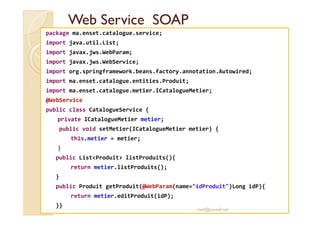 WWeebb SSeerrvviiccee SSOOAAPP 
package ma.enset.catalogue.service; 
import java.util.List; 
import javax.jws.WebParam; 
import javax.jws.WebService; 
import org.springframework.beans.factory.annotation.Autowired; 
import ma.enset.catalogue.entities.Produit; 
import ma.enset.catalogue.metier.ICatalogueMetier; 
@WebService 
ppuubblliicc ccllaassss CCaattaalloogguueeSSeerrvviiccee {{ 
private ICatalogueMetier metier; 
public void setMetier(ICatalogueMetier metier) { 
this.metier = metier; 
} 
public ListProduit listProduits(){ 
return metier.listProduits(); 
} 
public Produit getProduit(@WebParam(name=idProduit)Long idP){ 
return metier.editProduit(idP); 
}} 
med@youssfi.net 
 