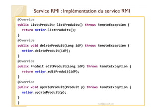 Service RMI : Implémentation dduu sseerrvviiccee RRMMII 
@Override 
public ListProduit listProduits() throws RemoteException { 
return metier.listProduits(); 
} 
@Override 
public void deleteProduit(Long idP) throws RemoteException { 
metier.deleteProduit(idP); 
} 
@Override 
public Produit editProduit(Long idP) throws RemoteException { 
return metier.editProduit(idP); 
} 
@Override 
public void updateProduit(Produit p) throws RemoteException { 
metier.updateProduit(p); 
} 
} med@youssfi.net 
 