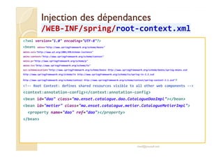 Injection ddeess ddééppeennddaanncceess 
//WWEEBB-IINNFF//sspprriinngg/rroooott-ccoonntteexxtt..xxmmll 
?xml version=1.0 encoding=UTF-8? 
beans xmlns=http://www.springframework.org/schema/beans 
xmlns:xsi=http://www.w3.org/2001/XMLSchema-instance 
xmlns:context=http://www.springframework.org/schema/context 
xmlns:p=http://www.springframework.org/schema/p 
xmlns:tx=http://www.springframework.org/schema/tx 
xsi:schemaLocation=http://www.springframework.org/schema/beans http://www.springframework.org/schema/beans/spring-beans.xsd 
http://www.springframework.org/schema/tx http://www.springframework.org/schema/tx/spring-tx-3.2.xsd 
hhttttpp::////wwwwww..sspprriinnggffrraammeewwoorrkk..oorrgg//sscchheemmaa//ccoonntteexxtt hhttttpp::////wwwwww..sspprriinnggffrraammeewwoorrkk..oorrgg//sscchheemmaa//ccoonntteexxtt//sspprriinngg--ccoonntteexxtt--33..11..xxssdd 
!-- Root Context: defines shared resources visible to all other web components -- 
context:annotation-config/context:annotation-config 
bean id=dao class=ma.enset.catalogue.dao.CatalogueDaoImpl/bean 
bean id=metier class=ma.enset.catalogue.metier.CatalogueMetierImpl 
property name=dao ref=dao/property 
/bean 
med@youssfi.net 
 