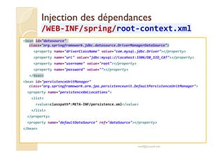 Injection ddeess ddééppeennddaanncceess 
//WWEEBB-IINNFF//sspprriinngg/rroooott-ccoonntteexxtt..xxmmll 
bean id=datasource 
class=org.springframework.jdbc.datasource.DriverManagerDataSource 
property name=driverClassName value=com.mysql.jdbc.Driver/property 
property name=url value=jdbc:mysql://locahost:3306/DB_SID_CAT/property 
property name=username value=root/property 
property name=password value=/property 
/bean 
bean id=persistenceUnitManager 
class=org.springframework.orm.jpa.persistenceunit.DefaultPersistenceUnitManager 
property name=persistenceXmlLocations 
list 
valueclasspath*:META-INF/persistence.xml/value 
/list 
/property 
property name=defaultDataSource ref=dataSource/property 
/bean 
med@youssfi.net 
 