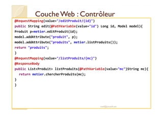 Couche WWeebb :: CCoonnttrrôôlleeuurr 
@RequestMapping(value=/editProduit/{id}) 
public String edit(@PathVariable(value=id) Long id, Model model){ 
Produit p=metier.editProduit(id); 
model.addAttribute(produit, p); 
model.addAttribute(produits, metier.listProduits()); 
return produits; 
} 
@@RReeqquueessttMMaappppiinngg((vvaalluuee==//lliissttPPrroodduuiittss//{{mmcc}})) 
@ResponseBody 
public ListProduit listProduits(@PathVariable(value=mc)String mc){ 
return metier.chercherProduits(mc); 
} 
} 
med@youssfi.net 
 