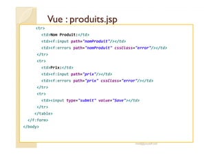 VVuuee :: pprroodduuiittss..jjsspp 
tr 
tdNom Produit:/td 
tdf:input path=nomProduit//td 
tdf:errors path=nomProduit cssClass=error//td 
/tr 
tr 
tdPrix:/td 
tdf:input path=prix//td 
tdf:errors path=prix cssClass=error//td 
/tr 
tr 
tdinput type=submit value=Save/td 
/tr 
/table 
/f:form 
/body 
med@youssfi.net 
 