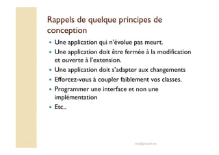 Rappels de quelque pprriinncciippeess ddee 
ccoonncceeppttiioonn 
 Une application qui n’évolue pas meurt. 
 Une application doit être fermée à la modification 
et ouverte à l’extension. 
 Une application doit s’adapter aux changements 
 Efforcez-vous à coupler faiblement vos classes. 
 Programmer une interface et non une 
implémentation 
med@youssfi.net 
 Etc.. 
 