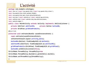 LL’’aaccttiivviittéé 
package com.example.catalogue; 
import java.io.*;import org.apache.http.*;import org.apache.http.client.*; 
import org.apache.http.client.methods.HttpGet; 
import org.apache.http.impl.client.DefaultHttpClient; 
import org.json.*;import android.os.*;import android.app.Activity; 
import android.view.*;import android.view.View.OnClickListener; 
import android.widget.*; 
public class MainActivity extends Activity implements OnClickListener { 
private EditText editTextMC; private Button buttonOK; 
private GridView gridViewProduits; 
@Override 
pprrootteecctteedd vvooiidd oonnCCrreeaattee((BBuunnddllee ssaavveeddIInnssttaanncceeSSttaattee)) {{ 
super.onCreate(savedInstanceState); 
setContentView(R.layout.activity_main); 
buttonOK=(Button) findViewById(R.id.button1); 
editTextMC=(EditText) findViewById(R.id.editTextMC); 
gridViewProduits=(GridView) findViewById(R.id.gridView1); 
buttonOK.setOnClickListener(this); 
StrictMode.ThreadPolicy threadPolicy=new 
StrictMode.ThreadPolicy.Builder().permitAll().build(); 
StrictMode.setThreadPolicy(threadPolicy); 
} 
med@youssfi.net 
 