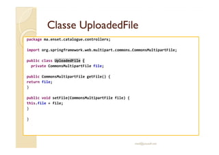 CCllaassssee UUppllooaaddeeddFFiillee 
package ma.enset.catalogue.controllers; 
import org.springframework.web.multipart.commons.CommonsMultipartFile; 
public class UploadedFile { 
private CommonsMultipartFile file; 
ppuubblliicc CCoommmmoonnssMMuullttiippaarrttFFiillee ggeettFFiillee(()) {{ 
return file; 
} 
public void setFile(CommonsMultipartFile file) { 
this.file = file; 
} 
} 
med@youssfi.net 
 