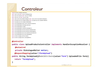 CCoonnttrroolleeuurr 
package ma.enset.catalogue.controllers; 
import java.io.File;import java.io.FileOutputStream; 
import java.util.ArrayList;import java.util.HashMap; 
import java.util.List;import java.util.Map; 
import javax.servlet.http.HttpServletRequest;import javax.servlet.http.HttpServletResponse; 
import org.apache.poi.hssf.usermodel.HSSFRow;import org.apache.poi.hssf.usermodel.HSSFSheet; 
import org.apache.poi.hssf.usermodel.HSSFWorkbook; 
import org.springframework.beans.factory.annotation.Autowired; 
import org.springframework.stereotype.Controller; 
import org.springframework.ui.Model; 
import org.springframework.validation.BindingResult; 
import org.springframework.web.bind.annotation.ModelAttribute; 
import org.springframework.web.bind.annotation.RequestMapping; 
import org.springframework.web.servlet.HandlerExceptionResolver; 
import org.springframework.web.servlet.ModelAndView; 
import ma.enset.catalogue.entities.Produit; 
import ma.enset.catalogue.metier.ICatalogueMetier; 
@Controller 
public class UploadProduitsController implements HandlerExceptionResolver { 
@Autowired 
private ICatalogueMetier metier; 
@RequestMapping(value=/formUpload) 
public String formUpload(@ModelAttribute(value=form) UploadedFile form){ 
return formUpload; 
} 
med@youssfi.net 
 
