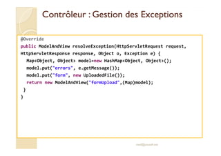 Contrôleur :: GGeessttiioonn ddeess EExxcceeppttiioonnss 
@Override 
public ModelAndView resolveException(HttpServletRequest request, 
HttpServletResponse response, Object o, Exception e) { 
MapObject, Object model=new HashMapObject, Object(); 
model.put(errors, e.getMessage()); 
model.put(form, new UploadedFile()); 
return new ModelAndView(formUpload,(Map)model); 
} 
} 
med@youssfi.net 
 