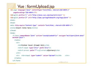 Vue :: ffoorrmmUUppllooaadd..jjsspp 
%@ page language=java contentType=text/html; charset=ISO-8859-1 
pageEncoding=ISO-8859-1% 
%@taglib prefix=c uri=http://java.sun.com/jsp/jstl/core % 
%@taglib prefix=f uri=http://www.springframework.org/tags/form % 
html 
head 
meta http-equiv=Content-Type content=text/html; charset=ISO-8859-1 
titleInsert title here/title 
/head 
bbooddyy 
f:form commandName=form action=saveUploadedFile enctype=multipart/form-data 
method=post 
table 
tr 
tdFichier Excel (Froamt XLS):/td 
tdf:input type=file path=file/ 
tdf:errors path=*/f:errors${errors}/td 
/tr 
tr tdinput type=submit value=Upload//td /tr 
/table 
/f:form 
med@youssfi.net 
 