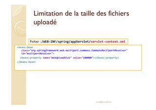 Limitation de la taille ddeess ffiicchhiieerrss 
uuppllooaaddéé 
Fichier : /WEB-INF/spring/appServlet/servlet-context.xml 
beans:bean 
class=org.springframework.web.multipart.commons.CommonsMultipartResolver 
id=multipartResolver 
beans:property name=maxUploadSize value=100000/beans:property 
/beans:bean 
med@youssfi.net 
 