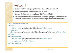 wweebb..xxmmll 
 Déclarer le filtre DelegatingFilterProxy dans le fichier web.xml 
 Toutes les requêtes HTTP passent par ce filtre. 
 Le nom du filtre est : springSecurityFilterChain 
 Ce nom devrait correspondre au nom d’un bean spring qui sera déployé par 
ContextLoaderListener et qui contient les règles de sécurité à exécuter. 
!-- Spring Security -- 
filter 
filter-namespringSecurityFilterChain/filter-name 
filter-class 
org.springframework.web.filter.DelegatingFilterProxy/filter-class 
/filter 
filter-mapping 
filter-namespringSecurityFilterChain/filter-name 
url-pattern/*/url-pattern 
/filter-mapping 
med@youssfi.net 
 