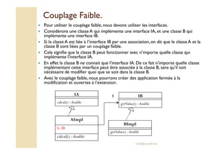 CCoouuppllaaggee FFaaiibbllee.. 
 Pour utiliser le couplage faible, nous devons utiliser les interfaces. 
 Considérons une classe A qui implémente une interface IA, et une classe B qui 
implémente une interface IB. 
 Si la classe A est liée à l’interface IB par une association, on dit que le classe A et la 
classe B sont liées par un couplage faible. 
 Cela signifie que la classe B peut fonctionner avec n’importe quelle classe qui 
implémente l’interface IA. 
 En effet la classe B ne connait que l’interface IA. De ce fait n’importe quelle classe 
implémentant cette interface peut être associée à la classe B, sans qu’il soit 
nécéssaire de modifier quoi que se soit dans la classe B. 
 Avec le couplage faible, nous pourrons créer des application fermée à la 
1 IB 
getValue() : double 
med@youssfi.net 
modification et ouvertes à l’extension. 
AImpl 
b: IB 
calcul() : double 
BImpl 
getValue() : double 
IA 
calcul() : double 
 