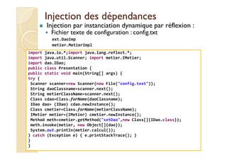 Injection ddeess ddééppeennddaanncceess 
 Injection par instanciation dynamique par réflexion : 
 Fichier texte de configuration : config.txt 
ext.DaoImp 
metier.MetierImpl 
import java.io.*;import java.lang.reflect.*; 
import java.util.Scanner; import metier.IMetier; 
import dao.IDao; 
public class Presentation { 
public static void main(String[] args) { 
try { 
Scanner scanner=new Scanner(new File(config.text)); 
String daoClassname=scanner.next(); 
String metierClassName=scanner.next(); 
Class cdao=Class.forName(daoClassname); 
IDao dao= (IDao) cdao.newInstance(); 
Class cmetier=Class.forName(metierClassName); 
IMetier metier=(IMetier) cmetier.newInstance(); 
Method meth=cmetier.getMethod(setDao,new Class[]{IDao.class}); 
meth.invoke(metier, new Object[]{dao}); 
System.out.println(metier.calcul()); 
} catch (Exception e) { e.printStackTrace(); } 
} 
} 
med@youssfi.net 
 