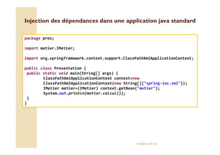 application Injection des dépendances dans une jjaavvaa ssttaannddaarrdd 
package pres; 
import metier.IMetier; 
import org.springframework.context.support.ClassPathXmlApplicationContext; 
public class Presentation { 
public static void main(String[] args) { 
ClassPathXmlApplicationContext context=new 
ClassPathXmlApplicationContext(new String[]{spring-ioc.xml}); 
IMetier metier=(IMetier) context.getBean(metier); 
System.out.println(metier.calcul()); 
med@youssfi.net 
} 
} 
 