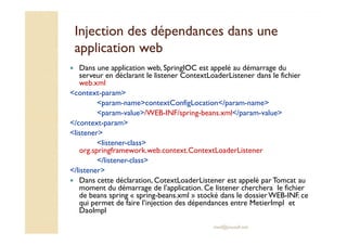 Injection des dépendances ddaannss uunnee 
aapppplliiccaattiioonn wweebb 
 Dans une application web, SpringIOC est appelé au démarrage du 
serveur en déclarant le listener ContextLoaderListener dans le fichier 
web.xml 
context-param 
param-namecontextConfigLocation/param-name 
param-value/WEB-INF/spring-beans.xml/param-value 
/context-param 
med@youssfi.net 
listener 
listener-class 
org.springframework.web.context.ContextLoaderListener 
/listener-class 
/listener 
 Dans cette déclaration, CotextLoaderListener est appelé par Tomcat au 
moment du démarrage de l’application. Ce listener cherchera le fichier 
de beans spring « spring-beans.xml » stocké dans le dossier WEB-INF. ce 
qui permet de faire l’injection des dépendances entre MetierImpl et 
DaoImpl 
 