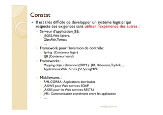 CCoonnssttaatt 
 Il est très difficile de développer un système logiciel qui 
respecte ces exigences sans utiliser l’expérience des autres : 
◦ Serveur d’application JEE: 
 JBOSS, Web Sphere, 
 GlassFish, Tomcat, 
 … 
◦ Framework pour l’Inversion de contrôle: 
 Spring (Conteneur léger) 
 EEJJBB ((CCoonntteenneeuurr lloouurrdd)) 
◦ Frameworks : 
 Mapping objet relationnel (ORM ) : JPA, Hibernate, Toplink, … 
 Applications Web : Struts, JSF, SpringMVC 
 …. 
◦ Middlewares : 
 RMI, CORBA : Applications distribuées 
 JAXWS pour Web services SOAP 
 JAXRS pour les Web services RESTful 
 JMS : Communication asynchrone entre les application 
 … 
med@youssfi.net 
 