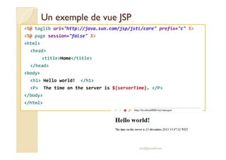 UUnn eexxeemmppllee ddee vvuuee JJSSPP 
%@ taglib uri=http://java.sun.com/jsp/jstl/core prefix=c % 
%@ page session=false % 
html 
head 
titleHome/title 
/head 
body 
hh11 HHeelllloo wwoorrlldd!! //hh11 
P The time on the server is ${serverTime}. /P 
/body 
/html 
med@youssfi.net 
 
