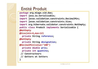 EEnnttiittéé PPrroodduuiitt 
package org.miage.sid.dao; 
import java.io.Serializable; 
import javax.validation.constraints.DecimalMin; 
import javax.validation.constraints.Size; 
import org.hibernate.validator.constraints.NotEmpty; 
public class Produit implements Serializable { 
@NotEmpty 
@@SSiizzee((mmiinn==44,mmaaxx==1122)) 
private String reference; 
@NotEmpty 
private String designation; 
@DecimalMin(value=100) 
private double prix; 
private int quantite; 
// Constructeurs 
// Getters et Setters 
} 
med@youssfi.net 
 