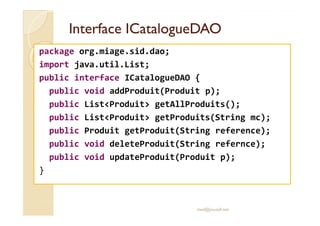 IInntteerrffaaccee IICCaattaalloogguueeDDAAOO 
package org.miage.sid.dao; 
import java.util.List; 
public interface ICatalogueDAO { 
public void addProduit(Produit p); 
public ListProduit getAllProduits(); 
ppuubblliicc LLiissttPPrroodduuiitt ggeettPPrroodduuiittss((SSttrriinngg mmcc));; 
public Produit getProduit(String reference); 
public void deleteProduit(String refernce); 
public void updateProduit(Produit p); 
} 
med@youssfi.net 
 
