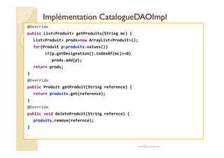 IImmpplléémmeennttaattiioonn CCaattaalloogguueeDDAAOOIImmppll 
@Override 
public ListProduit getProduits(String mc) { 
ListProduit prods=new ArrayListProduit(); 
for(Produit p:produits.values()) 
if(p.getDesignation().indexOf(mc)=0) 
prods.add(p); 
return prods; 
} 
@@OOvveerrrriiddee 
public Produit getProduit(String reference) { 
return produits.get(reference); 
} 
@Override 
public void deleteProduit(String refernce) { 
produits.remove(refernce); 
} 
med@youssfi.net 
 