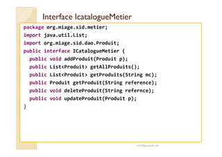 IInntteerrffaaccee IIccaattaalloogguueeMMeettiieerr 
package org.miage.sid.metier; 
import java.util.List; 
import org.miage.sid.dao.Produit; 
public interface ICatalogueMetier { 
public void addProduit(Produit p); 
public ListProduit getAllProduits(); 
public ListProduit getProduits(String mc); 
public Produit getProduit(String reference); 
public void deleteProduit(String refernce); 
public void updateProduit(Produit p); 
} 
med@youssfi.net 
 