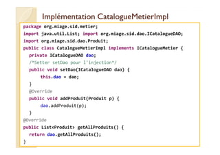 IImmpplléémmeennttaattiioonn CCaattaalloogguueeMMeettiieerrIImmppll 
package org.miage.sid.metier; 
import java.util.List; import org.miage.sid.dao.ICatalogueDAO; 
import org.miage.sid.dao.Produit; 
public class CatalogueMetierImpl implements ICatalogueMetier { 
private ICatalogueDAO dao; 
/*Setter setDao pour l'injection*/ 
public void setDao(ICatalogueDAO dao) { 
tthhiiss..ddaaoo == ddaaoo;; 
} 
@Override 
public void addProduit(Produit p) { 
dao.addProduit(p); 
} 
@Override 
public ListProduit getAllProduits() { 
return dao.getAllProduits(); 
} 
 
