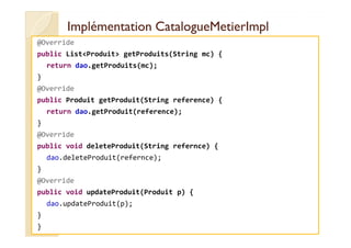 IImmpplléémmeennttaattiioonn CCaattaalloogguueeMMeettiieerrIImmppll 
@Override 
public ListProduit getProduits(String mc) { 
return dao.getProduits(mc); 
} 
@Override 
public Produit getProduit(String reference) { 
return dao.getProduit(reference); 
} 
@Override 
public void deleteProduit(String refernce) { 
dao.deleteProduit(refernce); 
} 
@Override 
public void updateProduit(Produit p) { 
dao.updateProduit(p); 
} 
} 
 