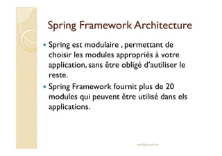 SSpprriinngg FFrraammeewwoorrkk AArrcchhiitteeccttuurree 
 Spring est modulaire , permettant de 
choisir les modules appropriés à votre 
application, sans être obligé d’autiliser le 
reste. 
 Spring Framework fournit plus de 20 
modules qui peuvent être utilisé dans els 
applications. 
med@youssfi.net 
 