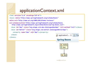 aapppplliiccaattiioonnCCoonntteexxtt..xxmmll 
?xml version=1.0 encoding=UTF-8? 
beans xmlns=http://www.springframework.org/schema/beans 
xmlns:xsi=http://www.w3.org/2001/XMLSchema-instance 
xsi:schemaLocation=http://www.springframework.org/schema/beans 
http://www.springframework.org/schema/beans/spring-beans.xsd 
bean id=dao class=org.miage.sid.dao.CatalogueDaoImpl init-method=init/bean 
bean id=metier class=org.miage.sid.metier.CatalogueMetierImpl 
pprrooppeerrttyy nnaammee==ddaaoo rreeff==ddaaoo//pprrooppeerrttyy 
/bean 
/beans 
med@youssfi.net 
 