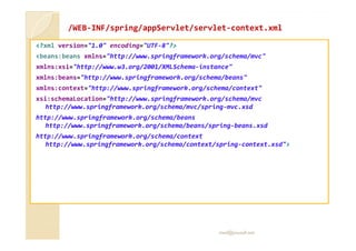 //WWEEBB-IINNFF//sspprriinngg/aappppSSeerrvvlleett//sseerrvvlleett-ccoonntteexxtt..xxmmll 
?xml version=1.0 encoding=UTF-8? 
beans:beans xmlns=http://www.springframework.org/schema/mvc 
xmlns:xsi=http://www.w3.org/2001/XMLSchema-instance 
xmlns:beans=http://www.springframework.org/schema/beans 
xmlns:context=http://www.springframework.org/schema/context 
xsi:schemaLocation=http://www.springframework.org/schema/mvc 
http://www.springframework.org/schema/mvc/spring-mvc.xsd 
http://www.springframework.org/schema/beans 
hhttttpp::////wwwwww..sspprriinnggffrraammeewwoorrkk..oorrgg//sscchheemmaa//bbeeaannss//sspprriinngg--bbeeaannss..xxssdd 
http://www.springframework.org/schema/context 
http://www.springframework.org/schema/context/spring-context.xsd 
med@youssfi.net 
 