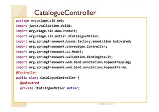 CCaattaalloogguueeCCoonnttrroolllleerr 
package org.miage.sid.web; 
import javax.validation.Valid; 
import org.miage.sid.dao.Produit; 
import org.miage.sid.metier.ICatalogueMetier; 
import org.springframework.beans.factory.annotation.Autowired; 
import org.springframework.stereotype.Controller; 
import org.springframework.ui.Model; 
iimmppoorrtt oorrgg..sspprriinnggffrraammeewwoorrkk..vvaalliiddaattiioonn..BBiinnddiinnggRReessuulltt;; 
import org.springframework.web.bind.annotation.RequestMapping; 
import org.springframework.web.bind.annotation.RequestParam; 
@Controller 
public class CatalogueController { 
@Autowired 
private ICatalogueMetier metier; 
med@youssfi.net 
 