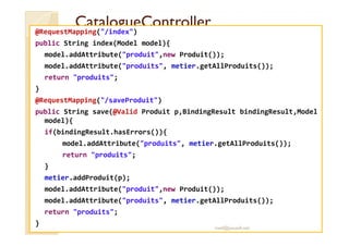 CCaattaalloogguueeCCoonnttrroolllleerr 
@RequestMapping(/index) 
public String index(Model model){ 
model.addAttribute(produit,new Produit()); 
model.addAttribute(produits, metier.getAllProduits()); 
return produits; 
} 
@RequestMapping(/saveProduit) 
public String save(@Valid Produit p,BindingResult bindingResult,Model 
mmooddeell)){{ 
if(bindingResult.hasErrors()){ 
model.addAttribute(produits, metier.getAllProduits()); 
return produits; 
} 
metier.addProduit(p); 
model.addAttribute(produit,new Produit()); 
model.addAttribute(produits, metier.getAllProduits()); 
return produits; 
} 
med@youssfi.net 
 