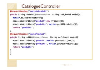 CCaattaalloogguueeCCoonnttrroolllleerr 
@RequestMapping(/deleteProduit) 
public String delete(@RequestParam String ref,Model model){ 
metier.deleteProduit(ref); 
model.addAttribute(produit,new Produit()); 
model.addAttribute(produits, metier.getAllProduits()); 
return produits; 
} 
@@RReeqquueessttMMaappppiinngg((//eeddiittPPrroodduuiitt)) 
public String edit(@RequestParam String ref,Model model){ 
model.addAttribute(produit,metier.getProduit(ref)); 
model.addAttribute(produits, metier.getAllProduits()); 
return produits; 
} 
} 
med@youssfi.net 
 