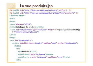 LLaa vvuuee pprroodduuiittss..jjsspp 
%@ taglib uri=http://java.sun.com/jsp/jstl/core prefix=c % 
%@ taglib uri=http://www.springframework.org/tags/form prefix=f % 
!DOCTYPE html 
html 
head 
meta charset=UTF-8 
titleCatalogue de produits/title 
link rel=stylesheet type=text/css href=%=request.getContextPath() 
%/resources/css/style.css 
/head 
body 
div id=formProduits 
f:form modelAttribute=produit method=post action=saveProduit 
table 
tr 
tdRéférence:/td 
tdf:input path=reference//td 
tdf:errors path=reference cssClass=error//td 
/tr 
 