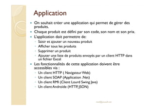 AApppplliiccaattiioonn 
 On souhait créer une application qui permet de gérer des 
produits. 
 Chaque produit est défini par son code, son nom et son prix. 
 L’application doit permettre de: 
◦ Saisir et ajouter un nouveau produit 
◦ Afficher tous les produits 
◦ Supprimer un produit 
◦ AAjjoouutteerr uunnee lliissttee ddee pprroodduuiittss eennvvooyyééss ppaarr uunn cclliieenntt HHTTTTPP ddaannss 
un fichier Excel 
 Les fonctionnalités de cette application doivent être 
accessibles via : 
◦ Un client HTTP ( Navigateur Web) 
◦ Un client SOAP (Application .Net) 
◦ Un client RMI (Client Lourd Swing Java) 
◦ Un client Androïde (HTTP, JSON) 
med@youssfi.net 
 
