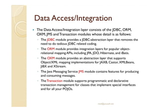 DDaattaa AAcccceessss//IInntteeggrraattiioonn 
 The Data Access/Integration layer consists of the JDBC, ORM, 
OXM, JMS and Transaction modules whose detail is as follows: 
◦ The JDBC module provides a JDBC-abstraction layer that removes the 
need to do tedious JDBC related coding. 
◦ The ORM module provides integration layers for popular object-relational 
mapping APIs, including JPA, JDO, Hibernate, and iBatis. 
◦ TThhee OOXXMM mmoodduullee pprroovviiddeess aann aabbssttrraaccttiioonn llaayyeerr tthhaatt ssuuppppoorrttss 
Object/XML mapping implementations for JAXB, Castor, XMLBeans, 
JiBX and XStream. 
◦ The Java Messaging Service JMS module contains features for producing 
and consuming messages. 
◦ The Transaction module supports programmatic and declarative 
transaction management for classes that implement special interfaces 
and for all your POJOs. 
med@youssfi.net 
 
