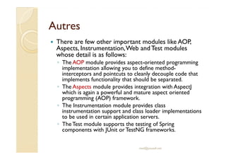 AAuuttrreess 
 There are few other important modules like AOP, 
Aspects, Instrumentation, Web and Test modules 
whose detail is as follows: 
◦ The AOP module provides aspect-oriented programming 
implementation allowing you to define method-interceptors 
and pointcuts to cleanly decouple code that 
iimmpplleemmeennttss ffuunnccttiioonnaalliittyy tthhaatt sshhoouulldd bbee sseeppaarraatteedd.. 
◦ The Aspects module provides integration with AspectJ 
which is again a powerful and mature aspect oriented 
programming (AOP) framework. 
◦ The Instrumentation module provides class 
instrumentation support and class loader implementations 
to be used in certain application servers. 
◦ The Test module supports the testing of Spring 
components with JUnit or TestNG frameworks. 
med@youssfi.net 
 