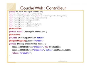 Couche WWeebb :: CCoonnttrrôôlleeuurr 
package ma.enset.catalogue.controllers; 
import java.util.List; import javax.validation.Valid; 
import ma.enset.catalogue.entities.Produit; import ma.enset.catalogue.metier.ICatalogueMetier; 
import org.springframework.beans.factory.annotation.Autowired; 
import org.springframework.stereotype.Controller; 
import org.springframework.ui.Model; 
import org.springframework.validation.BindingResult; 
import org.springframework.web.bind.annotation.*; 
@Controller 
public class CatalogueController { 
@Autowired 
private ICatalogueMetier metier; 
@RequestMapping(value=/index) 
public String index(Model model){ 
model.addAttribute(produit, new Produit()); 
model.addAttribute(produits, metier.listProduits()); 
return produits; 
} 
med@youssfi.net 
 