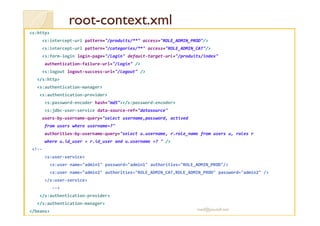 rroooott-ccoonntteexxtt..xxmmll 
s:http 
s:intercept-url pattern=/produits/** access=ROLE_ADMIN_PROD/ 
s:intercept-url pattern=/categories/** access=ROLE_ADMIN_CAT/ 
s:form-login login-page=/login default-target-url=/produits/index 
authentication-failure-url=/login / 
s:logout logout-success-url=/logout / 
/s:http 
s:authentication-manager 
s:authentication-provider 
s:password-encoder hash=md5/s:password-encoder 
s:jdbc-user-service data-source-ref=datasource 
users-by-username-query=select username,password, actived 
from users where username=? 
authorities-by-username-query=select u.username, r.role_name from users u, roles r 
where u.id_user = r.id_user and u.username =?  / 
!-- 
s:user-service 
s:user name=admin1 password=admin1 authorities=ROLE_ADMIN_PROD/ 
s:user name=admin2 authorities=ROLE_ADMIN_CAT,ROLE_ADMIN_PROD password=admin2 / 
/s:user-service 
-- 
/s:authentication-provider 
/s:authentication-manager 
/beans med@youssfi.net 
 